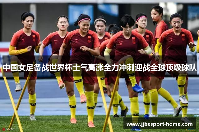 中国女足备战世界杯士气高涨全力冲刺迎战全球顶级球队
