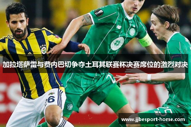 加拉塔萨雷与费内巴切争夺土耳其联赛杯决赛席位的激烈对决