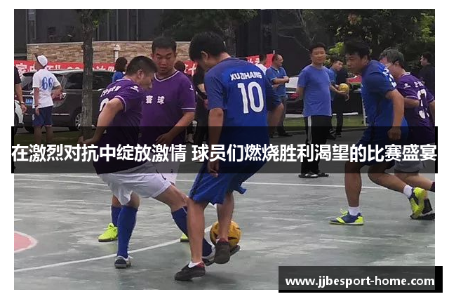 在激烈对抗中绽放激情 球员们燃烧胜利渴望的比赛盛宴