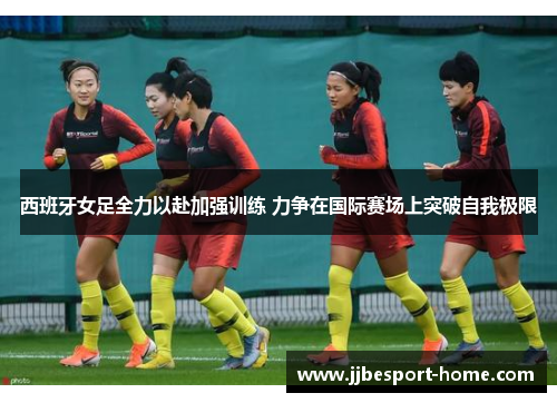 西班牙女足全力以赴加强训练 力争在国际赛场上突破自我极限