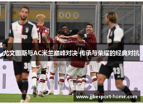 尤文图斯与AC米兰巅峰对决 传承与荣耀的经典对抗