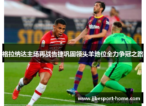 格拉纳达主场再战告捷巩固领头羊地位全力争冠之路