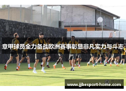 意甲球员全力备战欧洲赛事彰显非凡实力与斗志