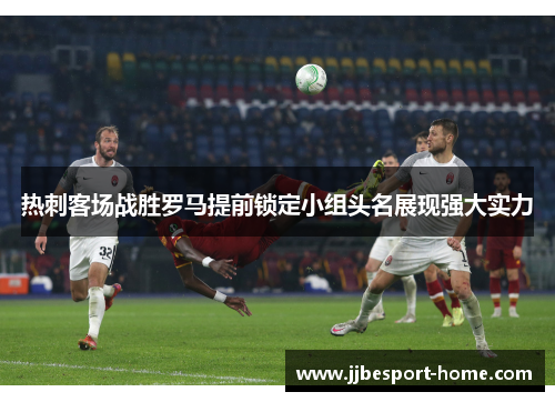 热刺客场战胜罗马提前锁定小组头名展现强大实力