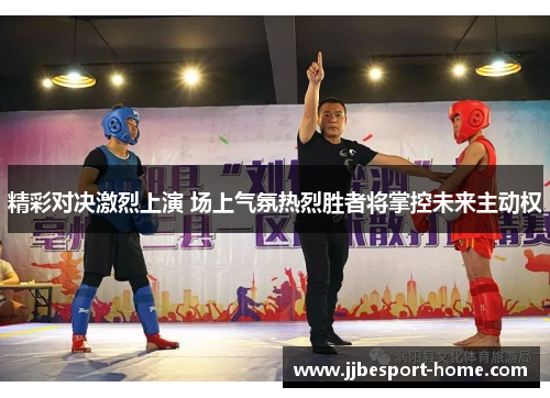 精彩对决激烈上演 场上气氛热烈胜者将掌控未来主动权