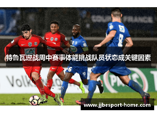 特鲁瓦迎战周中赛事体能挑战队员状态成关键因素